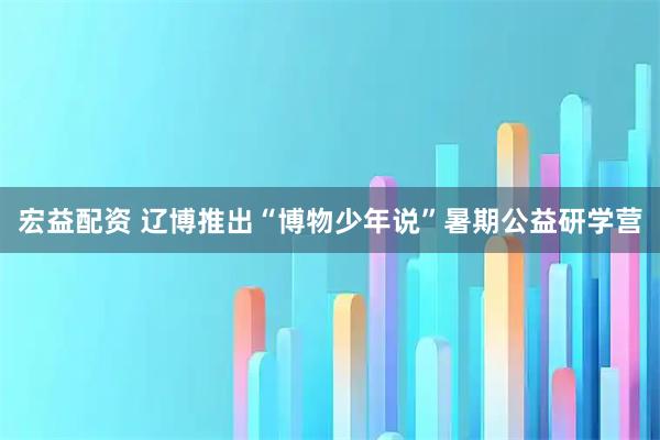 宏益配资 辽博推出“博物少年说”暑期公益研学营