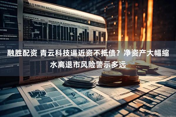 融胜配资 青云科技逼近资不抵债？净资产大幅缩水离退市风险警示多远