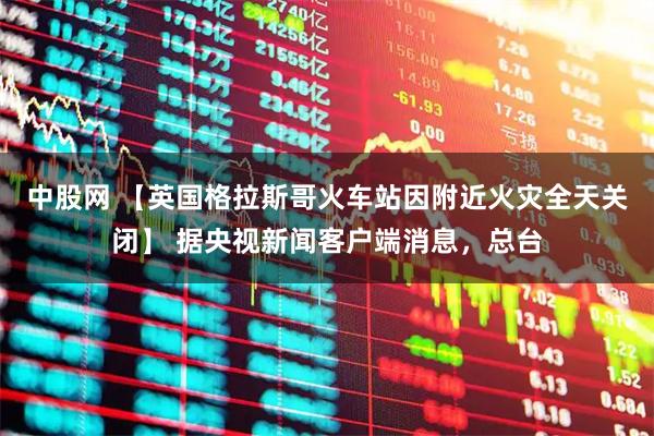 中股网 【英国格拉斯哥火车站因附近火灾全天关闭】 据央视新闻客户端消息,总台
