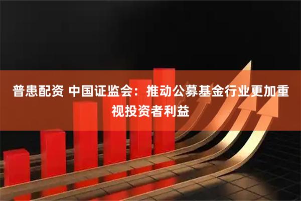 普患配资 中国证监会：推动公募基金行业更加重视投资者利益