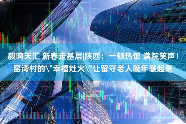 毅鸣天汇 新春走基层|陕西:一顿热饭 满院笑声!窑湾村的