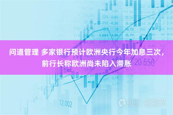 问道管理 多家银行预计欧洲央行今年加息三次，前行长称欧洲尚未陷入滞胀