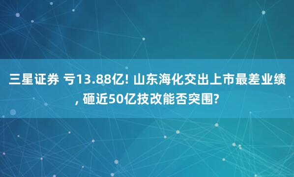 三星证券 亏13.88亿! 山东海化交出上市最差业绩, 砸近50亿技改能否突围?