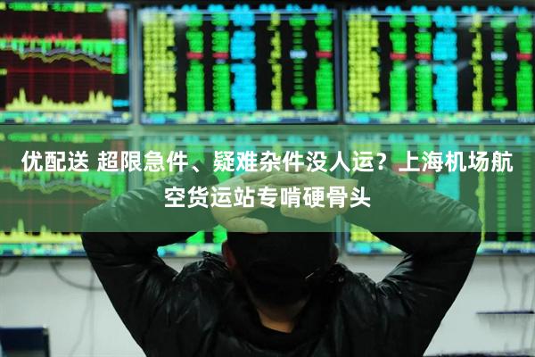 优配送 超限急件、疑难杂件没人运？上海机场航空货运站专啃硬骨头