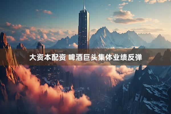 大资本配资 啤酒巨头集体业绩反弹