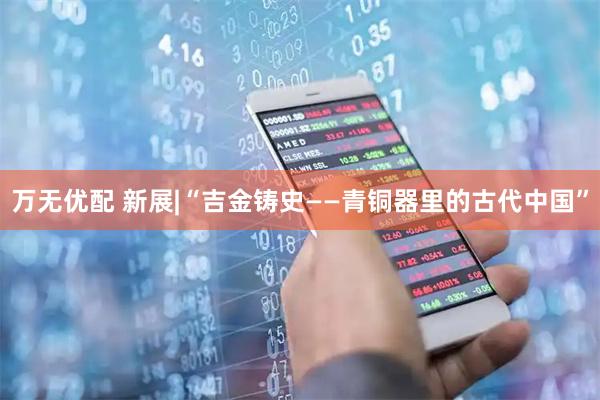 万无优配 新展|“吉金铸史——青铜器里的古代中国”