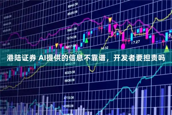 港陆证券 AI提供的信息不靠谱，开发者要担责吗