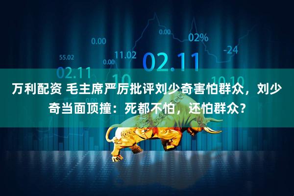 万利配资 毛主席严厉批评刘少奇害怕群众，刘少奇当面顶撞：死都不怕，还怕群众？