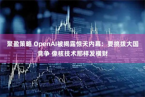 聚盈策略 OpenAI被揭露惊天内幕：要挑拨大国竞争 像核技术那样发横财