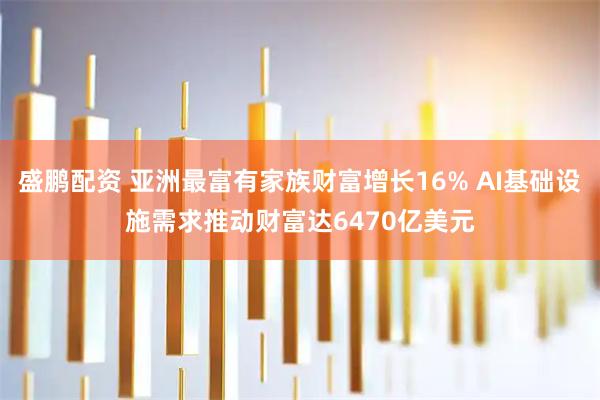 盛鹏配资 亚洲最富有家族财富增长16% AI基础设施需求推动财富达6470亿美元