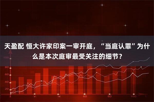 天盈配 恒大许家印案一审开庭，“当庭认罪”为什么是本次庭审最受关注的细节？
