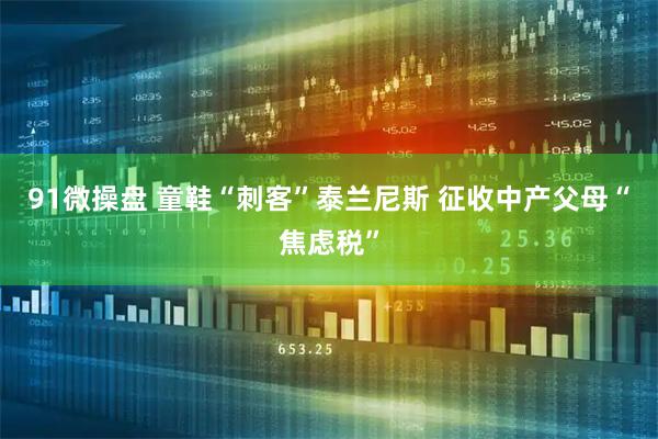 91微操盘 童鞋“刺客”泰兰尼斯 征收中产父母“焦虑税”