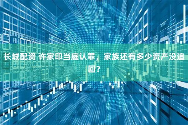 长城配资 许家印当庭认罪，家族还有多少资产没追回？