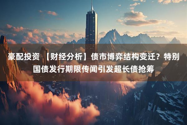 豪配投资 【财经分析】债市博弈结构变迁?特别国债发行期限传闻引发超长债抢筹
