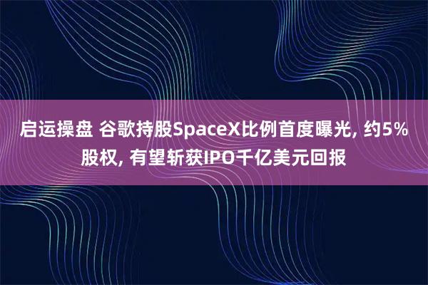 启运操盘 谷歌持股SpaceX比例首度曝光, 约5%股权, 有望斩获IPO千亿美元回报
