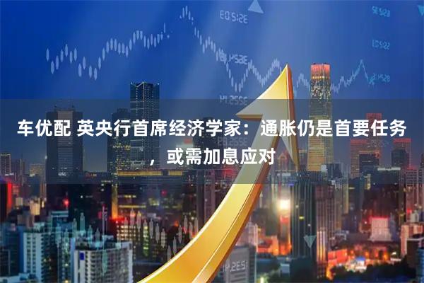 车优配 英央行首席经济学家：通胀仍是首要任务，或需加息应对