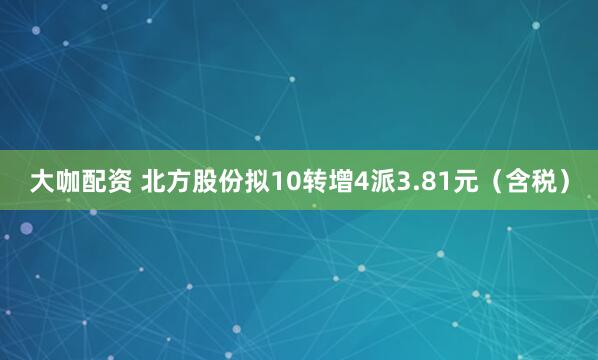大咖配资 北方股份拟10转增4派3.81元（含税）