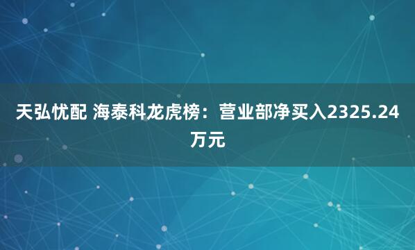 天弘忧配 海泰科龙虎榜：营业部净买入2325.24万元