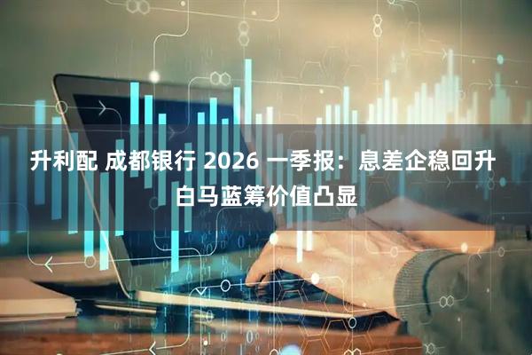 升利配 成都银行 2026 一季报:息差企稳回升 白马蓝筹价值凸显