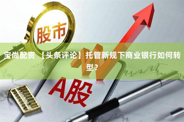 宝尚配资 【头条评论】托管新规下商业银行如何转型？
