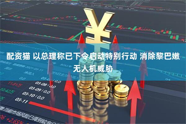 配资猫 以总理称已下令启动特别行动 消除黎巴嫩无人机威胁