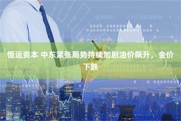 恒运资本 中东紧张局势持续加剧油价飙升,金价下跌