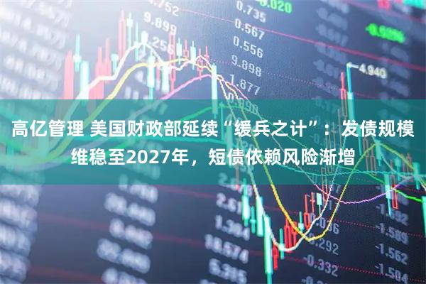 高亿管理 美国财政部延续“缓兵之计”：发债规模维稳至2027年，短债依赖风险渐增