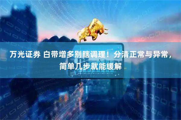万光证券 白带增多别瞎调理！分清正常与异常，简单几步就能缓解