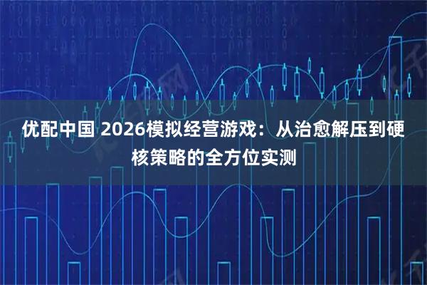 优配中国 2026模拟经营游戏：从治愈解压到硬核策略的全方位实测