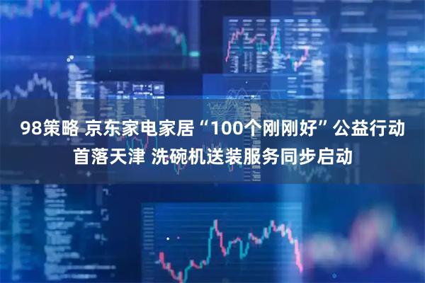 98策略 京东家电家居“100个刚刚好”公益行动首落天津 洗碗机送装服务同步启动