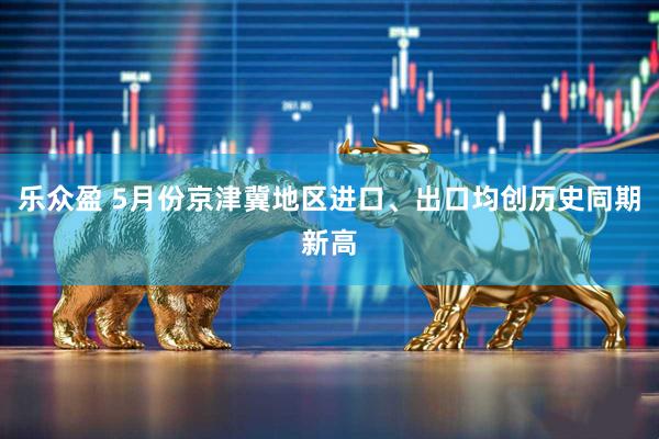 乐众盈 5月份京津冀地区进口、出口均创历史同期新高