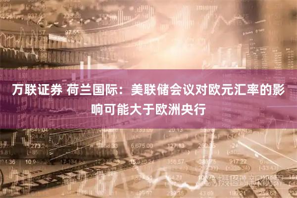 万联证券 荷兰国际：美联储会议对欧元汇率的影响可能大于欧洲央行