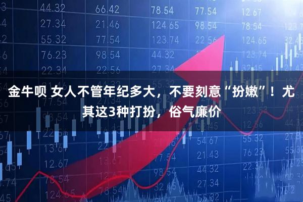 金牛呗 女人不管年纪多大，不要刻意“扮嫩”！尤其这3种打扮，俗气廉价