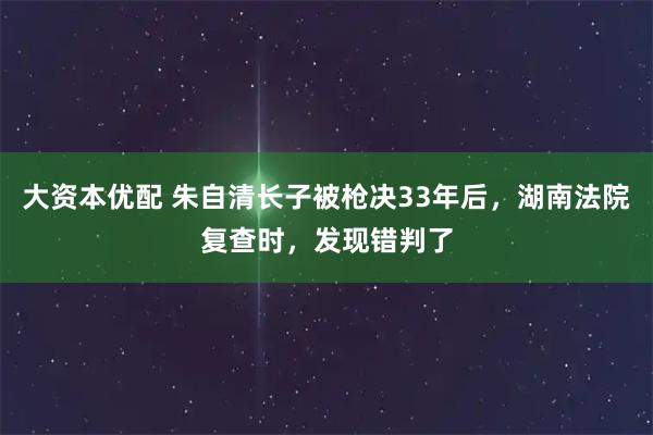 大资本优配 朱自清长子被枪决33年后,湖南法院复查时,发现错判了