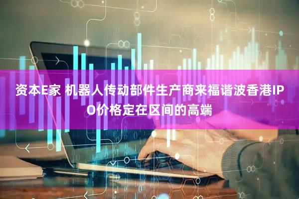 资本E家 机器人传动部件生产商来福谐波香港IPO价格定在区间的高端