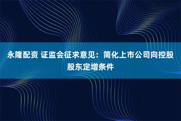 永隆配资 证监会征求意见：简化上市公司向控股股东定增条件