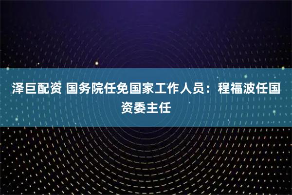 泽巨配资 国务院任免国家工作人员：程福波任国资委主任