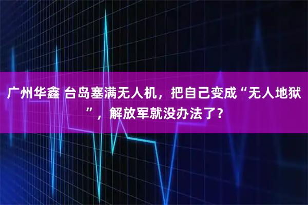 广州华鑫 台岛塞满无人机，把自己变成“无人地狱”，解放军就没办法了？