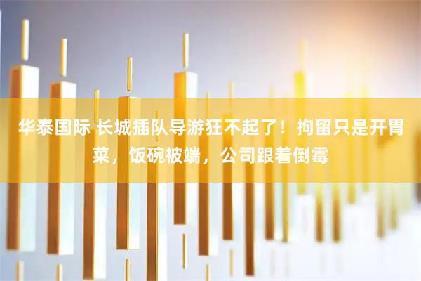 华泰国际 长城插队导游狂不起了！拘留只是开胃菜，饭碗被端，公司跟着倒霉