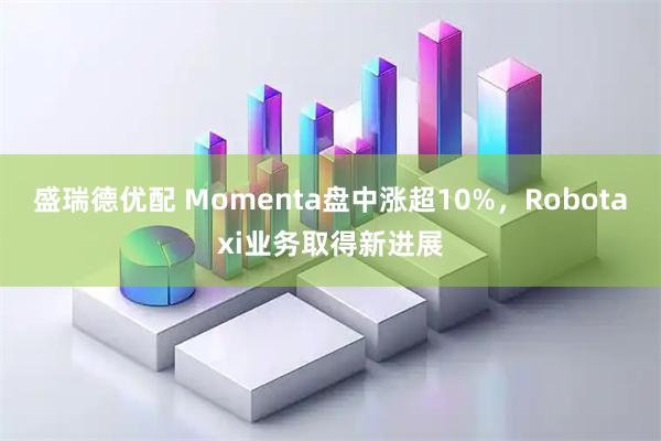 盛瑞德优配 Momenta盘中涨超10%，Robotaxi业务取得新进展