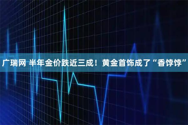 广瑞网 半年金价跌近三成!黄金首饰成了“香饽饽”
