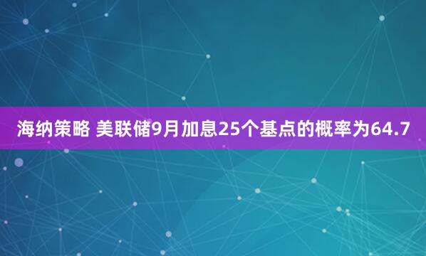 海纳策略 美联储9月加息25个基点的概率为64.7