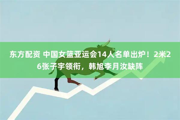 东方配资 中国女篮亚运会14人名单出炉!2米26张子宇领衔,韩旭李月汝缺阵