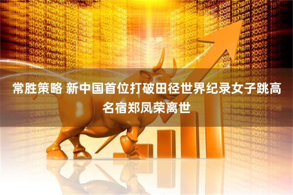 常胜策略 新中国首位打破田径世界纪录女子跳高名宿郑凤荣离世