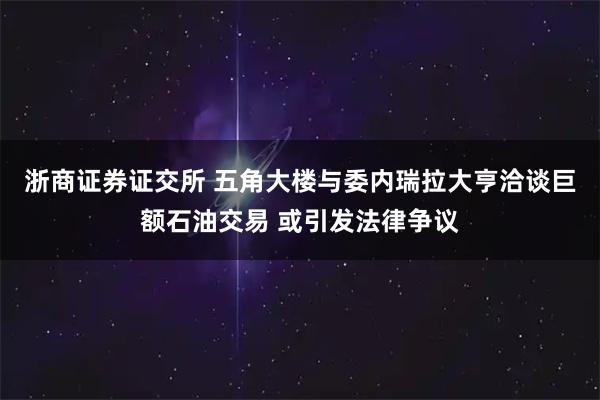 浙商证券证交所 五角大楼与委内瑞拉大亨洽谈巨额石油交易 或引发法律争议