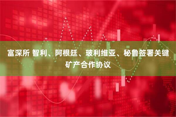 富深所 智利、阿根廷、玻利维亚、秘鲁签署关键矿产合作协议