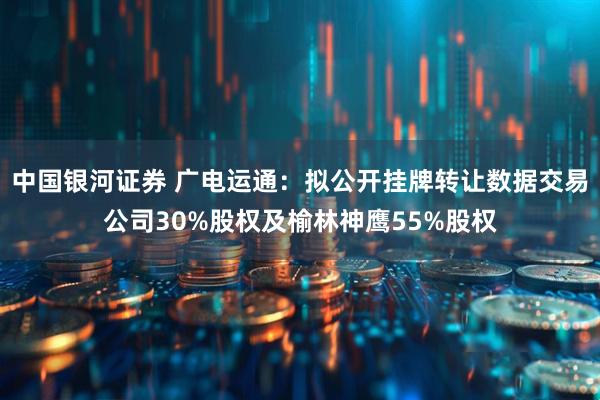 中国银河证券 广电运通：拟公开挂牌转让数据交易公司30%股权及榆林神鹰55%股权