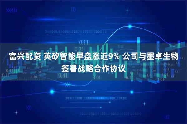 富兴配资 英矽智能早盘涨近9% 公司与墨卓生物签署战略合作协议